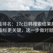 别只看排名：17c日韩搜索结果质量这3项指标更关键，这一步做对就稳了