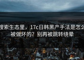搜索生态里，17c日韩黑产手法是怎么被做坏的？别再被跳转绕晕