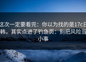 这次一定要看完：你以为找的是17c日韩，其实点进了钓鱼页：别把风险当小事