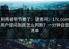 别再被带节奏了：读者问：17c.com用户提问到底怎么判断？一分钟自查清单