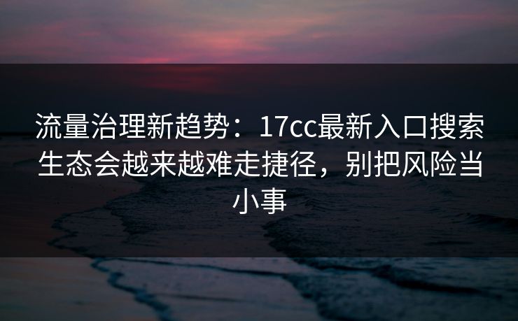 流量治理新趋势：17cc最新入口搜索生态会越来越难走捷径，别把风险当小事
