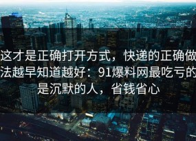 这才是正确打开方式，快递的正确做法越早知道越好：91爆料网最吃亏的是沉默的人，省钱省心