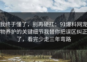 我终于懂了，别再硬扛：91爆料网宠物养护的关键细节我替你把误区纠正了，看完少走三年弯路