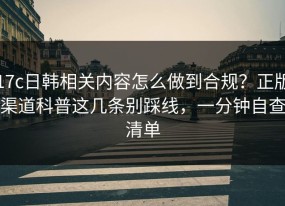 17c日韩相关内容怎么做到合规？正版渠道科普这几条别踩线，一分钟自查清单