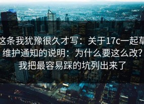 这条我犹豫很久才写：关于17c一起草维护通知的说明：为什么要这么改？我把最容易踩的坑列出来了
