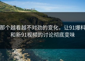 那个越看越不对劲的变化，让91爆料和新91视频的讨论彻底变味