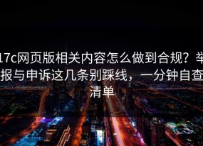 17c网页版相关内容怎么做到合规？举报与申诉这几条别踩线，一分钟自查清单