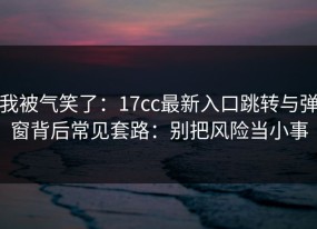 我被气笑了：17cc最新入口跳转与弹窗背后常见套路：别把风险当小事