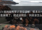 17c官网版权常识常见误解：很多人一直搞错了，把话说明白：到底该怎么做