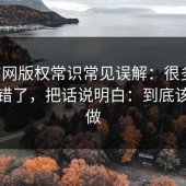 17c官网版权常识常见误解：很多人一直搞错了，把话说明白：到底该怎么做