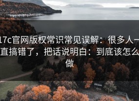 17c官网版权常识常见误解：很多人一直搞错了，把话说明白：到底该怎么做