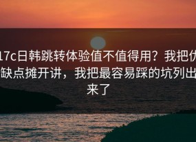 17c日韩跳转体验值不值得用？我把优缺点摊开讲，我把最容易踩的坑列出来了