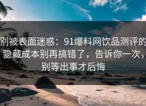 别被表面迷惑：91爆料网饮品测评的隐藏成本别再搞错了，告诉你一次，别等出事才后悔