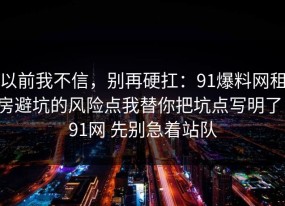 以前我不信，别再硬扛：91爆料网租房避坑的风险点我替你把坑点写明了，91网 先别急着站队
