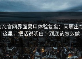 17c官网界面易用体验复盘：问题出在这里，把话说明白：到底该怎么做