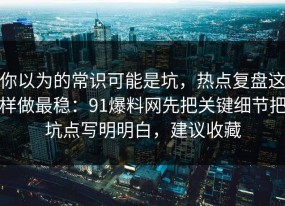 你以为的常识可能是坑，热点复盘这样做最稳：91爆料网先把关键细节把坑点写明明白，建议收藏