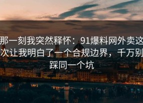 那一刻我突然释怀：91爆料网外卖这次让我明白了一个合规边界，千万别踩同一个坑