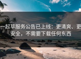 一起草服务公告已上线：更清爽、更安全，不需要下载任何东西