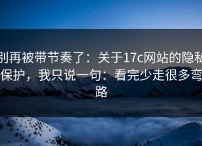 别再被带节奏了：关于17c网站的隐私保护，我只说一句：看完少走很多弯路