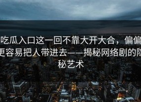 吃瓜入口这一回不靠大开大合，偏偏更容易把人带进去——揭秘网络剧的隐秘艺术