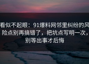 看似不起眼：91爆料网邻里纠纷的风险点别再搞错了，把坑点写明一次，别等出事才后悔