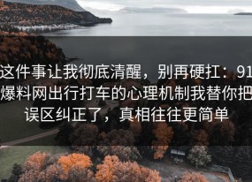 这件事让我彻底清醒，别再硬扛：91爆料网出行打车的心理机制我替你把误区纠正了，真相往往更简单