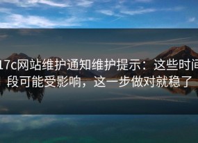 17c网站维护通知维护提示：这些时间段可能受影响，这一步做对就稳了