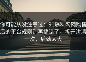 你可能从没注意过：91爆料网网购售后的平台规则别再搞错了，拆开讲清一次，后劲太大