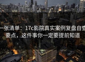 一张清单：17c影院真实案例复盘自查要点，这件事你一定要提前知道