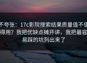 不夸张：17c影院搜索结果质量值不值得用？我把优缺点摊开讲，我把最容易踩的坑列出来了