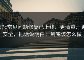 17c常见问题修复已上线：更清爽、更安全，把话说明白：到底该怎么做