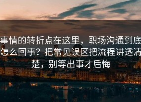 事情的转折点在这里，职场沟通到底怎么回事？把常见误区把流程讲透清楚，别等出事才后悔