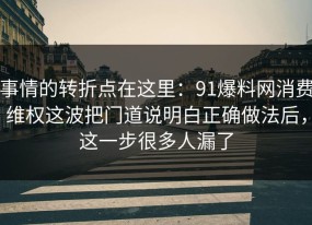 事情的转折点在这里：91爆料网消费维权这波把门道说明白正确做法后，这一步很多人漏了
