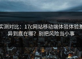 实测对比：17c网站移动端体验体验差异到底在哪？别把风险当小事