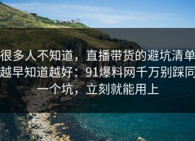 很多人不知道，直播带货的避坑清单越早知道越好：91爆料网千万别踩同一个坑，立刻就能用上