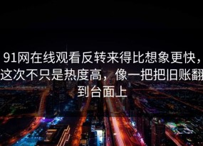 91网在线观看反转来得比想象更快，这次不只是热度高，像一把把旧账翻到台面上