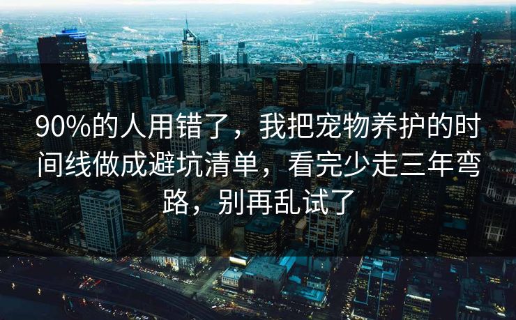 90%的人用错了，我把宠物养护的时间线做成避坑清单，看完少走三年弯路，别再乱试了