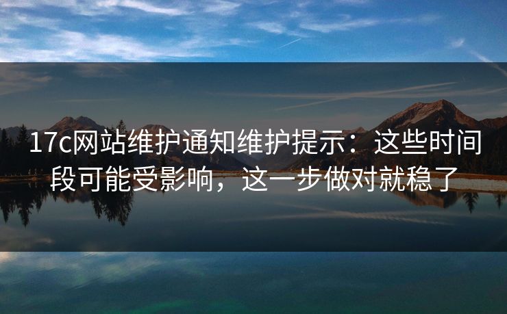 17c网站维护通知维护提示：这些时间段可能受影响，这一步做对就稳了