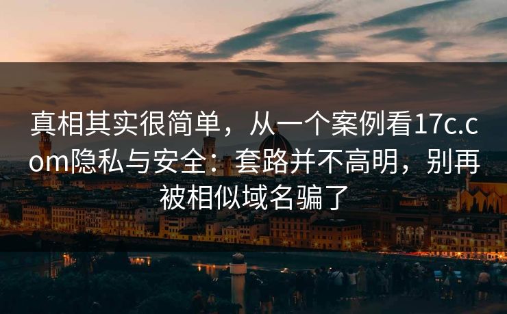 真相其实很简单，从一个案例看17c.com隐私与安全：套路并不高明，别再被相似域名骗了