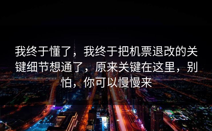 我终于懂了，我终于把机票退改的关键细节想通了，原来关键在这里，别怕，你可以慢慢来