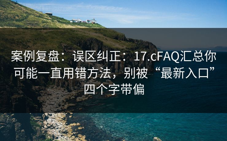 案例复盘：误区纠正：17.cFAQ汇总你可能一直用错方法，别被“最新入口”四个字带偏