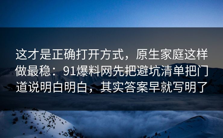 这才是正确打开方式，原生家庭这样做最稳：91爆料网先把避坑清单把门道说明白明白，其实答案早就写明了