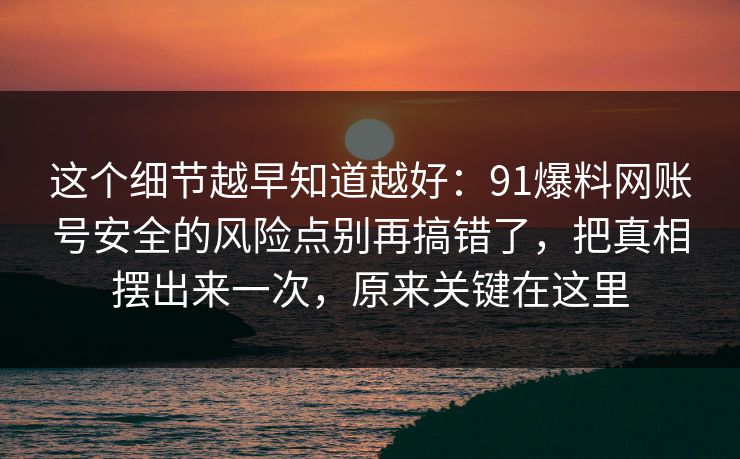 这个细节越早知道越好：91爆料网账号安全的风险点别再搞错了，把真相摆出来一次，原来关键在这里