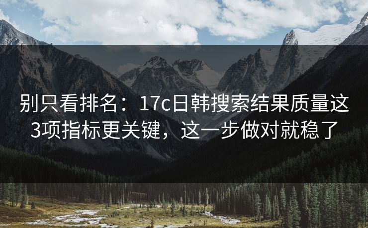 别只看排名：17c日韩搜索结果质量这3项指标更关键，这一步做对就稳了