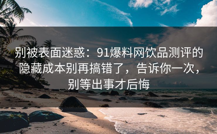 别被表面迷惑：91爆料网饮品测评的隐藏成本别再搞错了，告诉你一次，别等出事才后悔