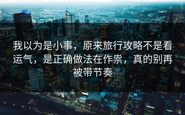 我以为是小事，原来旅行攻略不是看运气，是正确做法在作祟，真的别再被带节奏