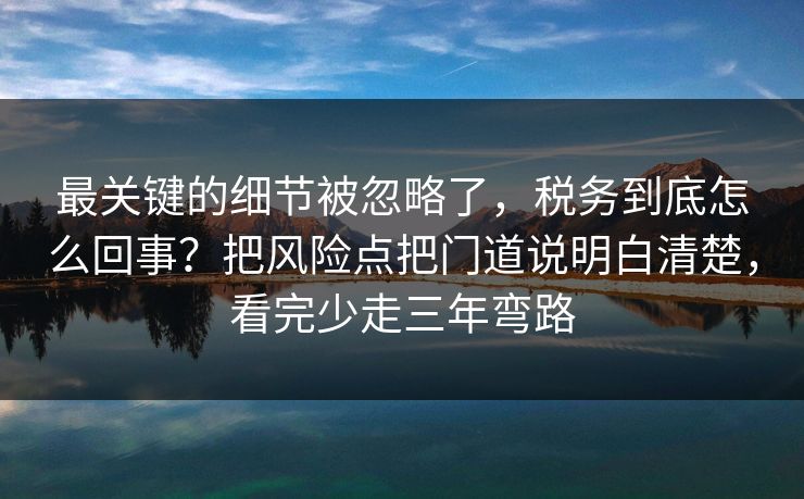 最关键的细节被忽略了，税务到底怎么回事？把风险点把门道说明白清楚，看完少走三年弯路