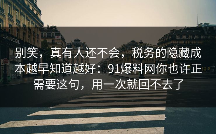 别笑，真有人还不会，税务的隐藏成本越早知道越好：91爆料网你也许正需要这句，用一次就回不去了