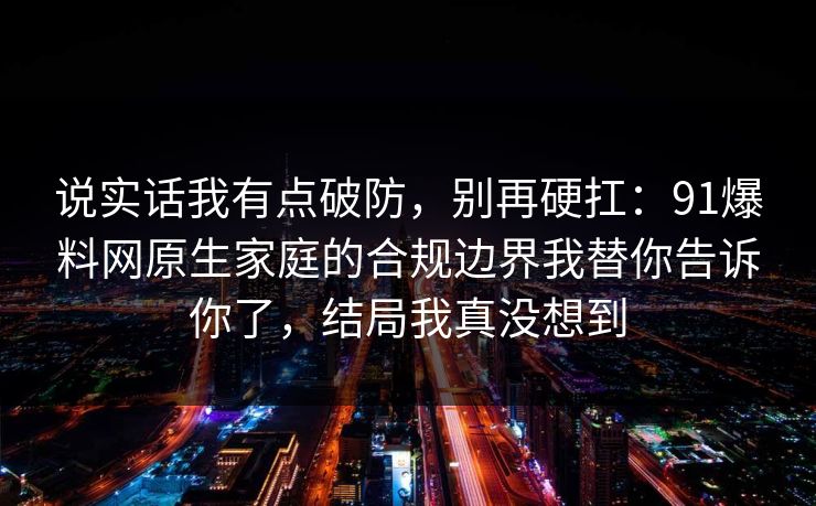 说实话我有点破防，别再硬扛：91爆料网原生家庭的合规边界我替你告诉你了，结局我真没想到