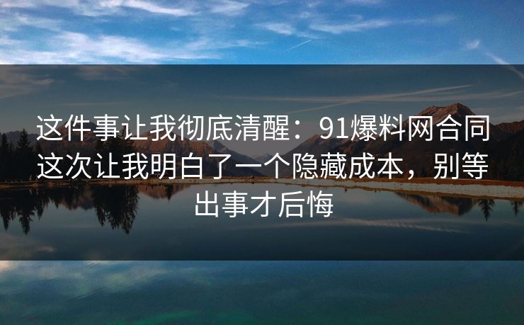 这件事让我彻底清醒：91爆料网合同这次让我明白了一个隐藏成本，别等出事才后悔